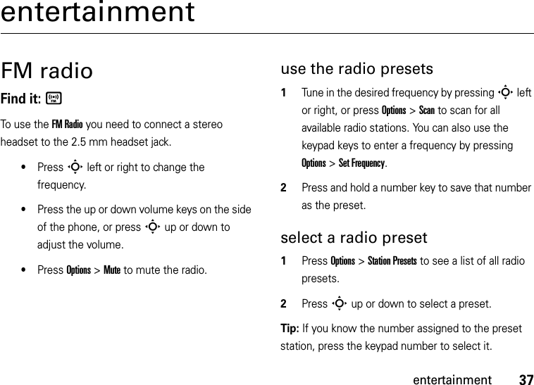 37entertainmententertainmentFM radioFind it: ÍTo use the FM Radio you need to connect a stereo headset to the 2.5 mm headset jack.•Press S left or right to change the frequency.•Press the up or down volume keys on the side of the phone, or press S up or down to adjust the volume.•Press Options &gt;Mute to mute the radio.use the radio presets  1Tune in the desired frequency by pressing S left or right, or press Options &gt;Scan to scan for all available radio stations. You can also use the keypad keys to enter a frequency by pressing Options &gt;Set Frequency.2Press and hold a number key to save that number as the preset.select a radio preset  1Press Options &gt;Station Presets to see a list of all radio presets.2Press S up or down to select a preset.Tip: If you know the number assigned to the preset station, press the keypad number to select it.