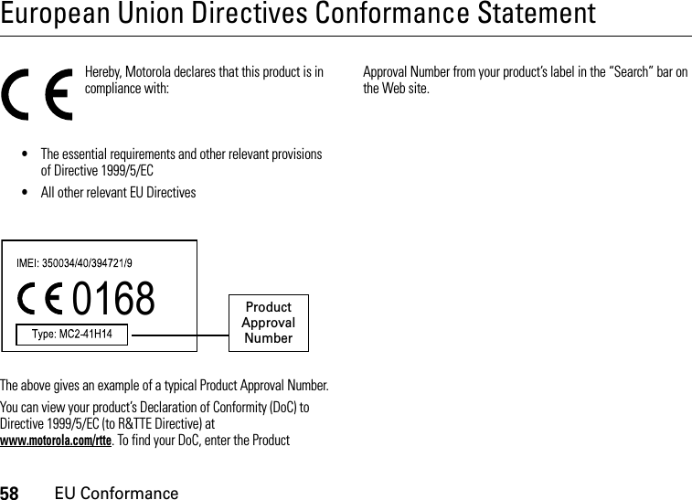 58EU ConformanceEuropean Union Directives Conformance StatementEU Conformanc eHereby, Motorola declares that this product is in compliance with:•The essential requirements and other relevant provisions of Directive 1999/5/EC•All other relevant EU DirectivesThe above gives an example of a typical Product Approval Number.You can view your product’s Declaration of Conformity (DoC) to Directive 1999/5/EC (to R&amp;TTE Directive) at www.motorola.com/rtte. To find your DoC, enter the Product Approval Number from your product’s label in the “Search” bar on the Web site.0168 Product Approval Number