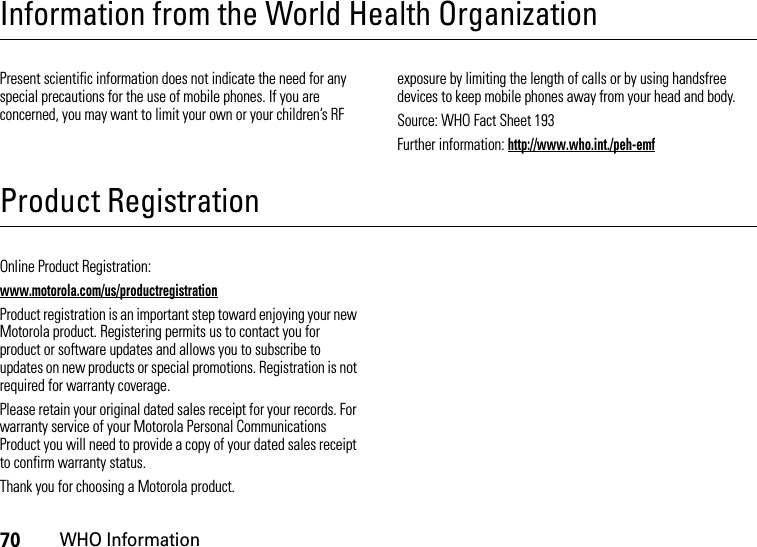 70WHO InformationInformation from the World Health OrganizationWHO InformationPresent scientific information does not indicate the need for any special precautions for the use of mobile phones. If you are concerned, you may want to limit your own or your children’s RF exposure by limiting the length of calls or by using handsfree devices to keep mobile phones away from your head and body.Source: WHO Fact Sheet 193Further information: http://www.who.int./peh-emfProduct RegistrationRegistrationOnline Product Registration:www.motorola.com/us/productregistrationProduct registration is an important step toward enjoying your new Motorola product. Registering permits us to contact you for product or software updates and allows you to subscribe to updates on new products or special promotions. Registration is not required for warranty coverage.Please retain your original dated sales receipt for your records. For warranty service of your Motorola Personal Communications Product you will need to provide a copy of your dated sales receipt to confirm warranty status.Thank you for choosing a Motorola product.