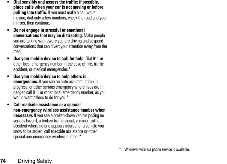 74Driving Safety• Dial sensibly and assess the traffic; if possible, place calls when your car is not moving or before pulling into traffic. If you must make a call while moving, dial only a few numbers, check the road and your mirrors, then continue.• Do not engage in stressful or emotional conversations that may be distracting. Make people you are talking with aware you are driving and suspend conversations that can divert your attention away from the road.• Use your mobile device to call for help. Dial 911 or other local emergency number in the case of fire, traffic accident, or medical emergencies.*• Use your mobile device to help others in emergencies. If you see an auto accident, crime in progress, or other serious emergency where lives are in danger, call 911 or other local emergency number, as you would want others to do for you.*• Call roadside assistance or a special non-emergency wireless assistance number when necessary. If you see a broken-down vehicle posing no serious hazard, a broken traffic signal, a minor traffic accident where no one appears injured, or a vehicle you know to be stolen, call roadside assistance or other special non-emergency wireless number.** Wherever wireless phone service is available.