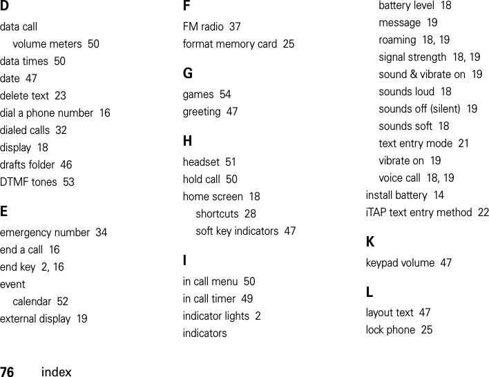 76indexDdata callvolume meters  50data times  50date  47delete text  23dial a phone number  16dialed calls  32display  18drafts folder  46DTMF tones  53Eemergency number  34end a call  16end key  2, 16eventcalendar  52external display  19FFM radio  37format memory card  25Ggames  54greeting  47Hheadset  51hold call  50home screen  18shortcuts  28soft key indicators  47Iin call menu  50in call timer  49indicator lights  2indicatorsbattery level  18message  19roaming  18, 19signal strength  18, 19sound &amp; vibrate on  19sounds loud  18sounds off (silent)  19sounds soft  18text entry mode  21vibrate on  19voice call  18, 19install battery  14iTAP text entry method  22Kkeypad volume  47Llayout text  47lock phone  25