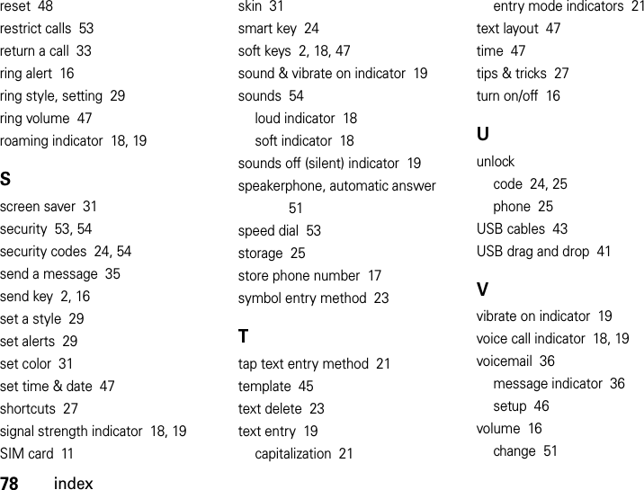 78indexreset  48restrict calls  53return a call  33ring alert  16ring style, setting  29ring volume  47roaming indicator  18, 19Sscreen saver  31security  53, 54security codes  24, 54send a message  35send key  2, 16set a style  29set alerts  29set color  31set time &amp; date  47shortcuts  27signal strength indicator  18, 19SIM card  11skin  31smart key  24soft keys  2, 18, 47sound &amp; vibrate on indicator  19sounds  54loud indicator  18soft indicator  18sounds off (silent) indicator  19speakerphone, automatic answer  51speed dial  53storage  25store phone number  17symbol entry method  23Ttap text entry method  21template  45text delete  23text entry  19capitalization  21entry mode indicators  21text layout  47time  47tips &amp; tricks  27turn on/off  16Uunlockcode  24, 25phone  25USB cables  43USB drag and drop  41Vvibrate on indicator  19voice call indicator  18, 19voicemail  36message indicator  36setup  46volume  16change  51