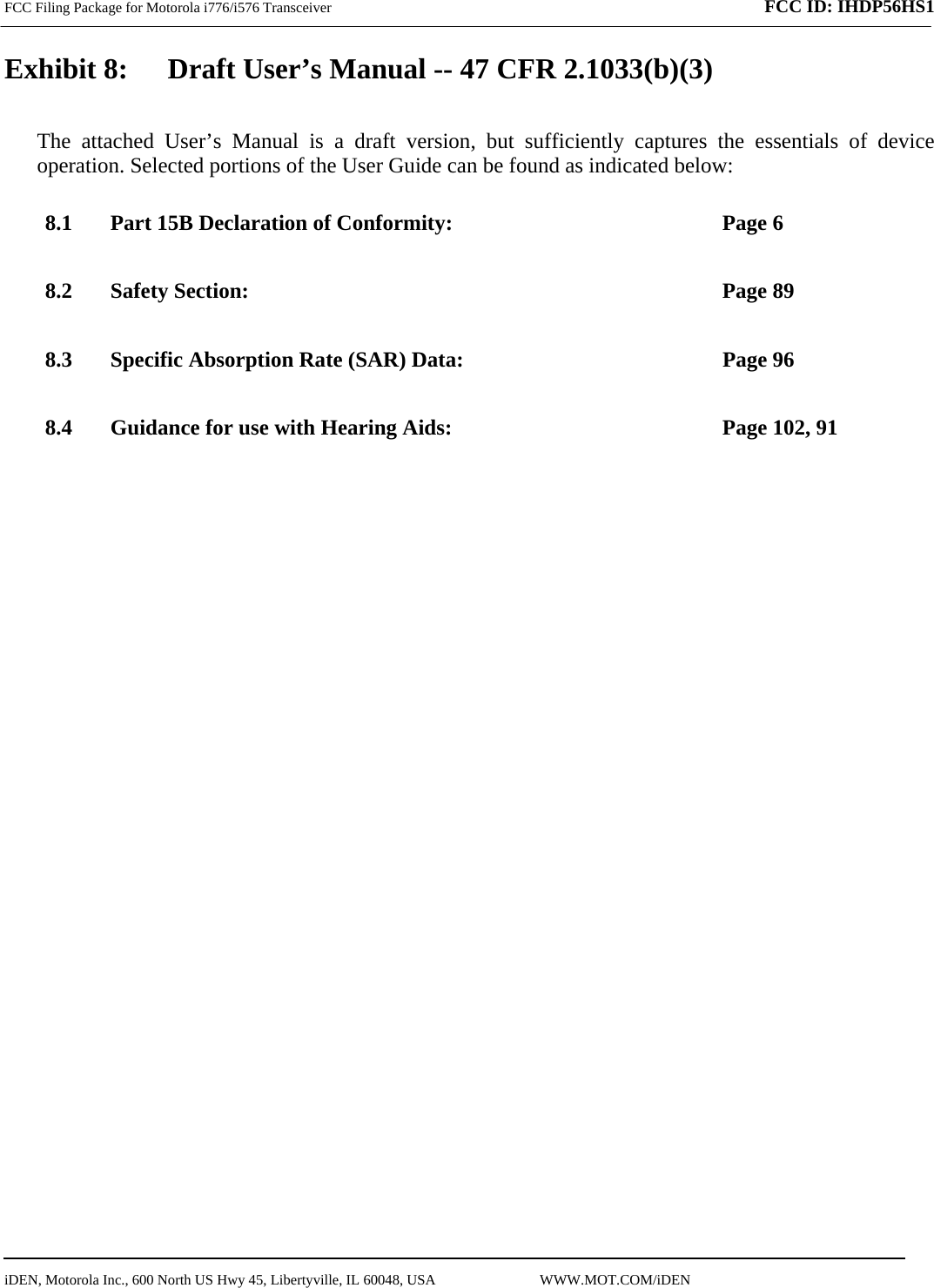 FCC Filing Package for Motorola i776/i576 Transceiver              FCC ID: IHDP56HS1   iDEN, Motorola Inc., 600 North US Hwy 45, Libertyville, IL 60048, USA                             WWW.MOT.COM/iDEN                                Exhibit 8:   Draft User’s Manual -- 47 CFR 2.1033(b)(3) The attached User’s Manual is a draft version, but sufficiently captures the essentials of device operation. Selected portions of the User Guide can be found as indicated below: 8.1 Part 15B Declaration of Conformity:  Page 6 8.2 Safety Section:  Page 89 8.3 Specific Absorption Rate (SAR) Data:  Page 96 8.4 Guidance for use with Hearing Aids:  Page 102, 91  