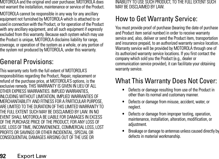 92Export LawMOTOROLA and the original end user purchaser, MOTOROLA does not warrant the installation, maintenance or service of the Product.MOTOROLA cannot be responsible in any way for any ancillary equipment not furnished by MOTOROLA which is attached to or used in connection with the Product, or for operation of the Product with any ancillary equipment, and all such equipment if expressly excluded from this warranty. Because each system which may use the Product is unique, MOTOROLA disclaims liability for range, coverage, or operation of the system as a whole, or any portion of the system not produced by MOTOROLA, under this warranty.General Provisions:This warranty sets forth the full extent of MOTOROLA’S responsibilities regarding the Product, Repair, replacement or refund of the purchase price, at MOTOROLA’S options, is the exclusive remedy. THIS WARRANTY IS GIVEN IN LIEU OF ALL OTHER EXPRESS WARRANTIES. IMPLIED WARRANTIES, INLCUDING WITHOUT LIMITATION, IMPLIED WARRANTIES OF MERCHANTABILITY AND FITNESS FOR A PARTICULAR PURPOSE, ARE LIMITED TO THE DURATION OF THIS LIMITED WARRANTY TO THE FULL EXTENT SUCH MAY BE DISCLAIMED BY LAW. IN NO EVENT SHALL MOTOROLA BE LIABLE FOR DAMAGES IN EXCESS OF THE PURCHASE PRICE OF THE PRODUCT, FOR ANY LOSS OF USE, LOSS OF TIME, INCONVENIENCE, COMMERCIAL LOSS, LOST PROFITS OR SAVINGS OR OTHER INCIDENTAL, SPECIAL OR CONSEQUENTIAL DAMAGES ARISING OUT OF THE USE OR INABILITY TO USE SUCH PRODUCT, TO THE FULL EXTENT SUCH MAY BE DISCLAIMED BY LAW.How to Get Warranty Service:You must provide proof of purchase (bearing the date of purchase and Product item serial number) in order to receive warranty service and, also, deliver or send the Product item, transportation and insurance prepaid, to an authorized warranty service location. Warranty service will be provided by MOTOROLA through one of its authorized warranty service locations. If you first contact the company which sold you the Product (e.g., dealer or communication service provider), it can facilitate your obtaining warranty service.What This Warranty Does Not Cover:•Defects or damage resulting from use of the Product in other than its normal and customary manner.•Defects or damage from misuse, accident, water, or neglect.•Defects or damage from improper testing, operation, maintenance, installation, alteration, modification, or adjustment.•Breakage or damage to antennas unless caused directly by defects in material workmanship.