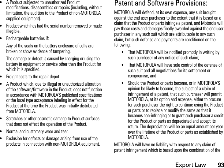 Export Law93•A Product subjected to unauthorized Product modifications, disassembles or repairs (including, without limitation, the audition to the Product of non-MOTOROLA supplied equipment).•Product which has had the serial number removed or made illegible.•Rechargeable batteries if:Any of the seals on the battery enclosure of cells are broken or show evidence of tampering.The damage or defect is caused by charging or using the battery in equipment or service other than the Product for which it is specified.•Freight costs to the repair depot.•A Product which, due to illegal or unauthorized alteration of the software/firmware in the Product, does not function in accordance with MOTOROLA’S published specifications or the local type acceptance labeling in effect for the Product at the time the Product was initially distributed from MOTOROLA.•Scratches or other cosmetic damage to Product surfaces that does not effect the operation of the Product.•Normal and customary wear and tear.•Exclusion for defects or damage arising from use of the products in connection with non-MOTOROLA equipment.Patent and Software Provisions:MOTOROLA will defend, at its own expense, any suit brought against the end user purchaser to the extent that it is based on a claim that the Product or parts infringe a patent, and Motorola will pay those costs and damages finally awarded against the end user purchaser in any such suit which are attributable to any such claim, but such defense and payments are conditioned on the following:•That MOTOROLA will be notified promptly in writing by such purchaser of any notice of such claim;•That MOTOROLA will have sole control of the defense of such suit and all negotiations for its settlement or compromise; and•Should the Product or parts become, or in MOTOROLA’S opinion be likely to become, the subject of a claim of infringement of a patent, that such purchaser will permit MOTOROLA, at its option and expense, either to procure for such purchaser the right to continue using the Product or parts or to replace or modify the same so that it becomes non-infringing or to grant such purchaser a credit for the Product or parts as depreciated and accept its return. The depreciation will be an equal amount per year over the lifetime of the Product or parts as established by MOTOROLA.MOTOROLA will have no liability with respect to any claim of patent infringement which is based upon the combination of the 