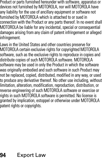 94Export LawProduct or parts furnished hereunder with software, apparatus or devices not furnished by MOTOROLA, nor will MOTOROLA have any liability for the use of ancillary equipment or software not furnished by MOTOROLA which is attached to or sued in connection with the Product or any parts thereof. In no event shall MOTOROLA be liable for any incidental, special or consequential damages arising from any claim of patent infringement or alleged infringement.Laws in the United States and other countries preserve for MOTOROLA certain exclusive rights for copyrighted MOTOROLA software, such as the exclusive rights to reproduce in copies and distribute copies of such MOTOROLA software. MOTOROLA software may be used in only the Product in which the software was originally embodied and such software in such Product may not be replaced, copied, distributed, modified in any way, or used to produce any derivative thereof. No other use including, without limitation, alteration, modification, reproduction, distribution, or reverse engineering of such MOTOROLA software or exercise or rights in such MOTOROLA software is permitted. No license is granted by implication, estoppel or otherwise under MOTOROLA patent rights or copyrights.