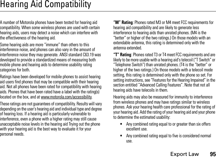 Export Law95Hearing Aid CompatibilityA number of Motorola phones have been tested for hearing aid compatibility. When some wireless phones are used with certain hearing aids, users may detect a noise which can interfere with the effectiveness of the hearing aid. Some hearing aids are more “immune” than others to this interference noise, and phones can also vary in the amount of interference noise they may generate. ANSI standard C63.19 was developed to provide a standardized means of measuring both mobile phone and hearing aids to determine usability rating categories for both. Ratings have been developed for mobile phones to assist hearing aid users find phones that may be compatible with their hearing aid. Not all phones have been rated for compatibility with hearing aids. Phones that have been rated have a label with the rating(s) located on the box, and at www.motorola.com/accessibility. These ratings are not guarantees of compatibility. Results will vary depending on the user&apos;s hearing aid and individual type and degree of hearing loss. If a hearing aid is particularly vulnerable to interference, even a phone with a higher rating may still cause unacceptable noise levels in the hearing aid Trying out the phone with your hearing aid is the best way to evaluate it for your personal needs.“M” Rating: Phones rated M3 or M4 meet FCC requirements for hearing aid compatibility and are likely to generate less interference to hearing aids than unrated phones. (M4 is the “better” or higher of the two ratings.) On those models with an extendable antenna, this rating is determined only with the antenna extended.“T” Rating: Phones rated T3 or T4 meet FCC requirements and are likely to be more usable with a hearing aid&apos;s telecoil (“T Switch” or “Telephone Switch”) than unrated phones. (T4 is the “better” or higher of the two ratings.) On those models with a telecoil mode setting, this rating is determined only with the phone so set. For setting instructions, see “Features for the Hearing Impaired” in the section entitled “Advanced Calling Features”. Note that not all hearing aids have telecoils in them.Hearing aids may also be measured for immunity to interference from wireless phones and may have ratings similar to wireless phones. Ask your hearing health care professional for the rating of your hearing aid. Add the rating of your hearing aid and your phone to determine the estimated usability: •Any combined rating equal to or greater than six offers excellent use.•Any combined rating equal to five is considered normal use.