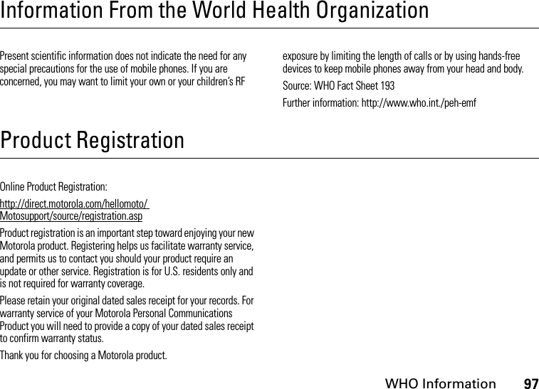 WHO Information97Information From the World Health OrganizationWHO InformationPresent scientific information does not indicate the need for any special precautions for the use of mobile phones. If you are concerned, you may want to limit your own or your children’s RF exposure by limiting the length of calls or by using hands-free devices to keep mobile phones away from your head and body.Source: WHO Fact Sheet 193Further information: http://www.who.int./peh-emfProduct RegistrationRegistrationOnline Product Registration:http://direct.motorola.com/hellomoto/ Motosupport/source/registration.aspProduct registration is an important step toward enjoying your new Motorola product. Registering helps us facilitate warranty service, and permits us to contact you should your product require an update or other service. Registration is for U.S. residents only and is not required for warranty coverage.Please retain your original dated sales receipt for your records. For warranty service of your Motorola Personal Communications Product you will need to provide a copy of your dated sales receipt to confirm warranty status.Thank you for choosing a Motorola product.