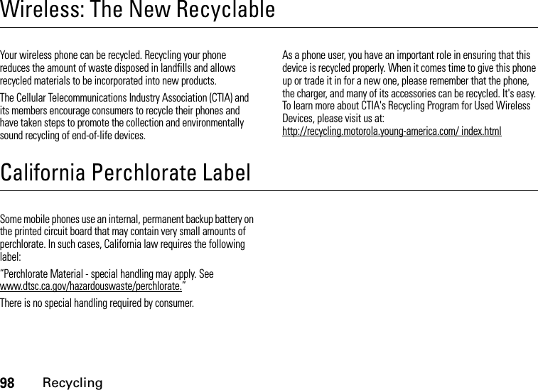 98RecyclingWireless: The New RecyclableRecyclingYour wireless phone can be recycled. Recycling your phone reduces the amount of waste disposed in landfills and allows recycled materials to be incorporated into new products.The Cellular Telecommunications Industry Association (CTIA) and its members encourage consumers to recycle their phones and have taken steps to promote the collection and environmentally sound recycling of end-of-life devices.As a phone user, you have an important role in ensuring that this device is recycled properly. When it comes time to give this phone up or trade it in for a new one, please remember that the phone, the charger, and many of its accessories can be recycled. It&apos;s easy. To learn more about CTIA&apos;s Recycling Program for Used Wireless Devices, please visit us at: http://recycling.motorola.young-america.com/ index.htmlCalifornia Perchlorate LabelPerchlorate LabelSome mobile phones use an internal, permanent backup battery on the printed circuit board that may contain very small amounts of perchlorate. In such cases, California law requires the following label:“Perchlorate Material - special handling may apply. See www.dtsc.ca.gov/hazardouswaste/perchlorate.”There is no special handling required by consumer.