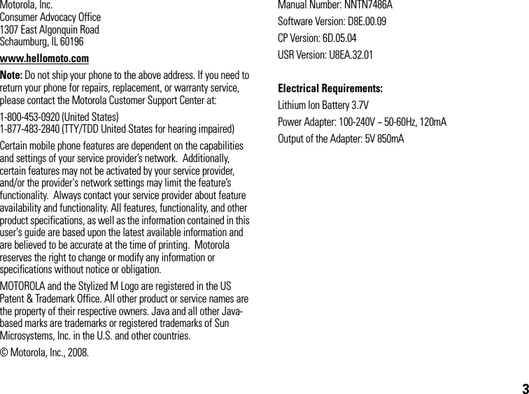 3Motorola, Inc.Consumer Advocacy Office1307 East Algonquin RoadSchaumburg, IL 60196www.hellomoto.comNote: Do not ship your phone to the above address. If you need to return your phone for repairs, replacement, or warranty service, please contact the Motorola Customer Support Center at:1-800-453-0920 (United States)1-877-483-2840 (TTY/TDD United States for hearing impaired)Certain mobile phone features are dependent on the capabilities and settings of your service provider’s network.  Additionally, certain features may not be activated by your service provider, and/or the provider&apos;s network settings may limit the feature’s functionality.  Always contact your service provider about feature availability and functionality. All features, functionality, and other product specifications, as well as the information contained in this user&apos;s guide are based upon the latest available information and are believed to be accurate at the time of printing.  Motorola reserves the right to change or modify any information or specifications without notice or obligation.MOTOROLA and the Stylized M Logo are registered in the US Patent &amp; Trademark Office. All other product or service names are the property of their respective owners. Java and all other Java-based marks are trademarks or registered trademarks of Sun Microsystems, Inc. in the U.S. and other countries.© Motorola, Inc., 2008.Manual Number: NNTN7486ASoftware Version: D8E.00.09CP Version: 6D.05.04USR Version: U8EA.32.01Electrical Requirements:Lithium Ion Battery 3.7VPower Adapter: 100-240V ~ 50-60Hz, 120mAOutput of the Adapter: 5V 850mA