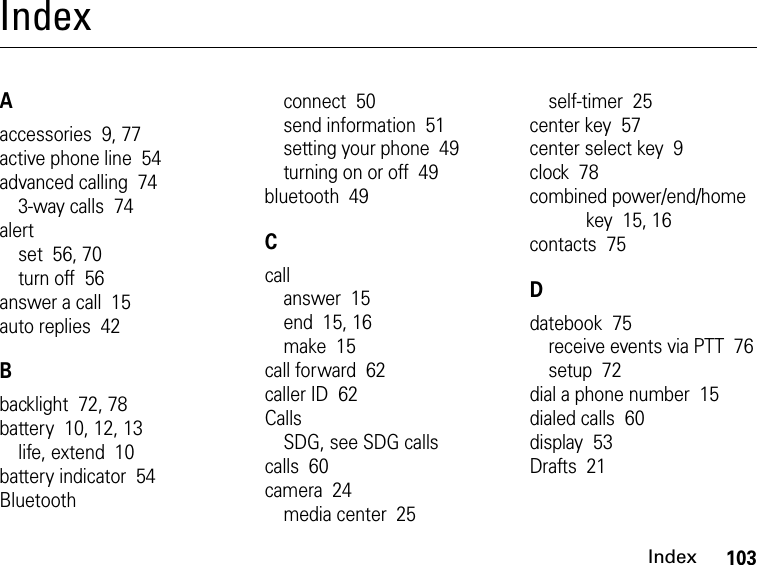 103IndexIndexAaccessories  9, 77active phone line  54advanced calling  743-way calls  74alertset  56, 70turn off  56answer a call  15auto replies  42Bbacklight  72, 78battery  10, 12, 13life, extend  10battery indicator  54Bluetoothconnect  50send information  51setting your phone  49turning on or off  49bluetooth  49Ccallanswer  15end  15, 16make  15call forward  62caller ID  62CallsSDG, see SDG callscalls  60camera  24media center  25self-timer  25center key  57center select key  9clock  78combined power/end/home key  15, 16contacts  75Ddatebook  75receive events via PTT  76setup  72dial a phone number  15dialed calls  60display  53Drafts  21