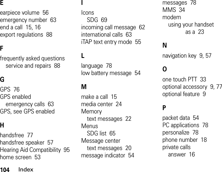 104IndexEearpiece volume  56emergency number  63end a call  15, 16export regulations  88Ffrequently asked questionsservice and repairs  88GGPS  76GPS enabledemergency calls  63GPS, see GPS enabledHhandsfree  77handsfree speaker  57Hearing Aid Compatibility  95home screen  53IIconsSDG  69incoming call message  62international calls  63iTAP text entry mode  55Llanguage  78low battery message  54Mmake a call  15media center  24Memorytext messages  22MenusSDG list  65Message centertext messages  20message indicator  54messages  78MMS  34modemusing your handset as a  23Nnavigation key  9, 57Oone touch PTT  33optional accessory  9, 77optional feature  9Ppacket data  54PC applications  78personalize  78phone number  18private callsanswer  16