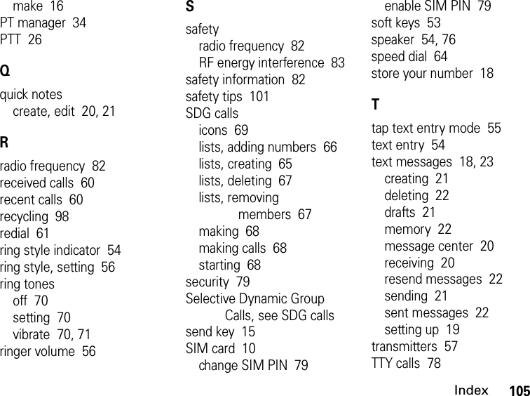 105Indexmake  16PT manager  34PTT  26Qquick notescreate, edit  20, 21Rradio frequency  82received calls  60recent calls  60recycling  98redial  61ring style indicator  54ring style, setting  56ring tonesoff  70setting  70vibrate  70, 71ringer volume  56Ssafetyradio frequency  82RF energy interference  83safety information  82safety tips  101SDG callsicons  69lists, adding numbers  66lists, creating  65lists, deleting  67lists, removing members  67making  68making calls  68starting  68security  79Selective Dynamic Group Calls, see SDG callssend key  15SIM card  10change SIM PIN  79enable SIM PIN  79soft keys  53speaker  54, 76speed dial  64store your number  18Ttap text entry mode  55text entry  54text messages  18, 23creating  21deleting  22drafts  21memory  22message center  20receiving  20resend messages  22sending  21sent messages  22setting up  19transmitters  57TTY calls  78