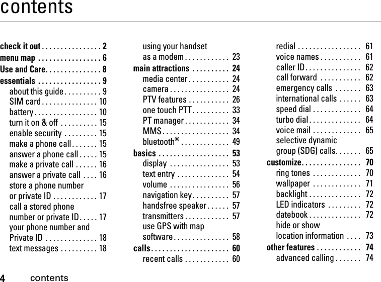 4contentscontentscheck it out . . . . . . . . . . . . . . . . 2menu map  . . . . . . . . . . . . . . . . . 6Use and Care. . . . . . . . . . . . . . . 8essentials  . . . . . . . . . . . . . . . . . 9about this guide . . . . . . . . . . 9SIM card . . . . . . . . . . . . . . . 10battery . . . . . . . . . . . . . . . . . 10turn it on &amp; off  . . . . . . . . . . 15enable security  . . . . . . . . . 15make a phone call . . . . . . . 15answer a phone call . . . . . 15make a private call . . . . . . 16answer a private call  . . . . 16store a phone number or private ID . . . . . . . . . . . . 17call a stored phone number or private ID. . . . . 17your phone number and Private ID  . . . . . . . . . . . . . . 18text messages . . . . . . . . . . 18using your handset as a modem . . . . . . . . . . . .  23main attractions  . . . . . . . . . .  24media center . . . . . . . . . . .  24camera . . . . . . . . . . . . . . . .  24PTV features . . . . . . . . . . .  26one touch PTT. . . . . . . . . .  33PT manager . . . . . . . . . . . .  34MMS . . . . . . . . . . . . . . . . . .  34bluetooth® . . . . . . . . . . . . .  49basics . . . . . . . . . . . . . . . . . . .  53display  . . . . . . . . . . . . . . . .  53text entry . . . . . . . . . . . . . .  54volume . . . . . . . . . . . . . . . .  56navigation key . . . . . . . . . .  57handsfree speaker . . . . . .  57transmitters . . . . . . . . . . . .  57use GPS with map software. . . . . . . . . . . . . . .  58calls . . . . . . . . . . . . . . . . . . . . .  60recent calls . . . . . . . . . . . .  60redial . . . . . . . . . . . . . . . . .   61voice names . . . . . . . . . . .   61caller ID. . . . . . . . . . . . . . .   62call forward  . . . . . . . . . . .   62emergency calls  . . . . . . .   63international calls . . . . . .   63speed dial . . . . . . . . . . . . .   64turbo dial . . . . . . . . . . . . . .   64voice mail . . . . . . . . . . . . .   65selective dynamic group (SDG) calls. . . . . . .   65customize. . . . . . . . . . . . . . . .   70ring tones  . . . . . . . . . . . . .   70wallpaper  . . . . . . . . . . . . .   71backlight . . . . . . . . . . . . . .   72LED indicators  . . . . . . . . .   72datebook . . . . . . . . . . . . . .   72hide or show location information  . . . .   73other features . . . . . . . . . . . .   74advanced calling . . . . . . .   74