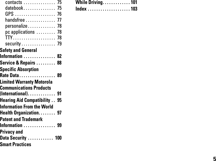 5contacts  . . . . . . . . . . . . . . .  75datebook . . . . . . . . . . . . . . .  75GPS  . . . . . . . . . . . . . . . . . . .  76handsfree . . . . . . . . . . . . . .  77personalize . . . . . . . . . . . . .  78pc applications  . . . . . . . . .  78TTY . . . . . . . . . . . . . . . . . . . .  78security . . . . . . . . . . . . . . . .  79Safety and General Information . . . . . . . . . . . . . . .  82Service &amp; Repairs . . . . . . . . .  88Specific Absorption Rate Data . . . . . . . . . . . . . . . . .  89Limited Warranty Motorola Communications Products (International). . . . . . . . . . . . .  91Hearing Aid Compatibility . .  95Information From the World Health Organization. . . . . . . .  97Patent and Trademark Information . . . . . . . . . . . . . . .  99Privacy and Data Security  . . . . . . . . . . . .  100Smart Practices While Driving. . . . . . . . . . . . . 101Index . . . . . . . . . . . . . . . . . . . . 103