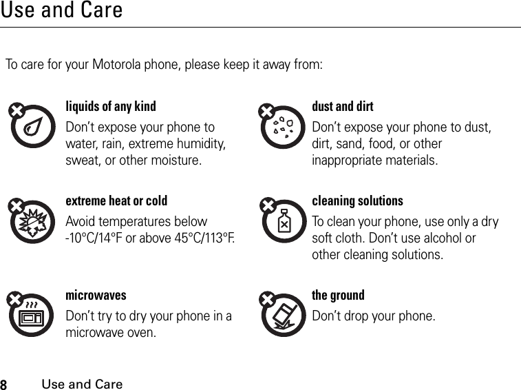 8Use and CareUse and CareUse and CareTo care for your Motorola phone, please keep it away from:liquids of any kind dust and dirtDon’t expose your phone to water, rain, extreme humidity, sweat, or other moisture.Don’t expose your phone to dust, dirt, sand, food, or other inappropriate materials.extreme heat or cold cleaning solutionsAvoid temperatures below -10°C/14°F or above 45°C/113°F.To clean your phone, use only a dry soft cloth. Don’t use alcohol or other cleaning solutions.microwaves the groundDon’t try to dry your phone in a microwave oven.Don’t drop your phone.