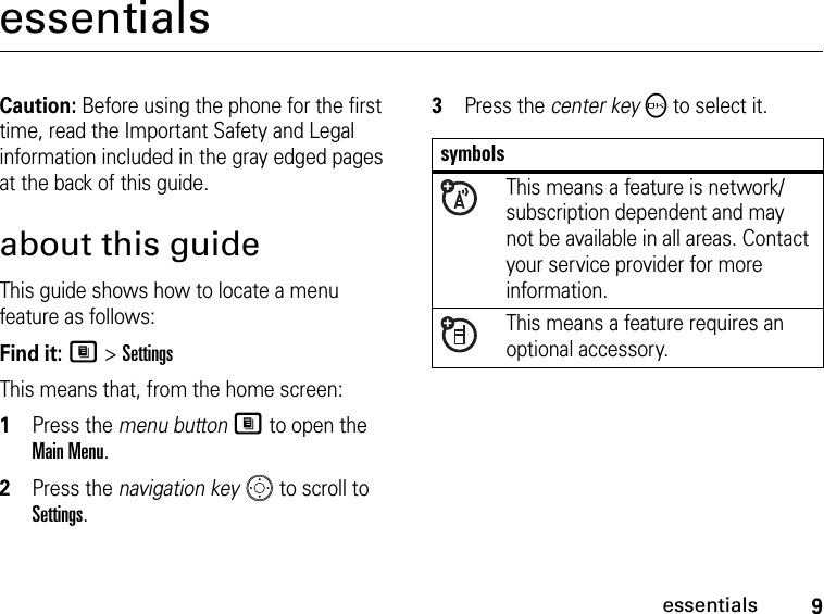 9essentialsessentialsCaution: Before using the phone for the first time, read the Important Safety and Legal information included in the gray edged pages at the back of this guide.about this guideThis guide shows how to locate a menu feature as follows:Find it: M &gt; SettingsThis means that, from the home screen: 1Press the menu button M to open the Main Menu.2Press the navigation key   to scroll to Settings.3Press the center key O to select it.symbolsThis means a feature is network/subscription dependent and may not be available in all areas. Contact your service provider for more information.This means a feature requires an optional accessory.