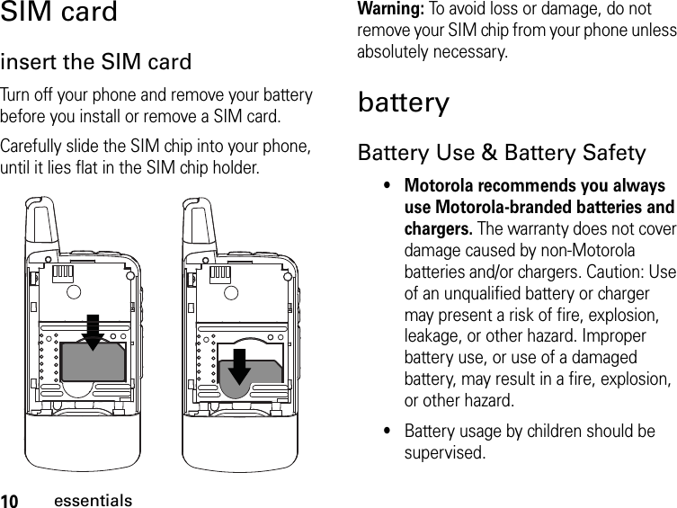 10essentialsSIM cardinsert the SIM cardTurn off your phone and remove your battery before you install or remove a SIM card.Carefully slide the SIM chip into your phone, until it lies flat in the SIM chip holder.Warning: To avoid loss or damage, do not remove your SIM chip from your phone unless absolutely necessary.batteryBattery Use &amp; Battery Safety• Motorola recommends you always use Motorola-branded batteries and chargers. The warranty does not cover damage caused by non-Motorola batteries and/or chargers. Caution: Use of an unqualified battery or charger may present a risk of fire, explosion, leakage, or other hazard. Improper battery use, or use of a damaged battery, may result in a fire, explosion, or other hazard.•Battery usage by children should be supervised.