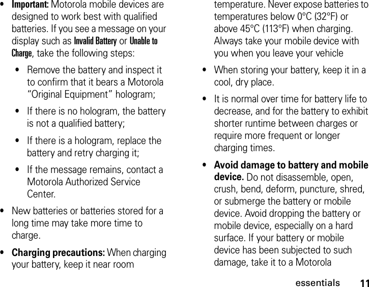 11essentials•Important: Motorola mobile devices are designed to work best with qualified batteries. If you see a message on your display such as Invalid Battery or Unable to Charge, take the following steps:•Remove the battery and inspect it to confirm that it bears a Motorola “Original Equipment” hologram;•If there is no hologram, the battery is not a qualified battery;•If there is a hologram, replace the battery and retry charging it;•If the message remains, contact a Motorola Authorized Service Center.•New batteries or batteries stored for a long time may take more time to charge.•Charging precautions: When charging your battery, keep it near room temperature. Never expose batteries to temperatures below 0°C (32°F) or above 45°C (113°F) when charging. Always take your mobile device with you when you leave your vehicle•When storing your battery, keep it in a cool, dry place.•It is normal over time for battery life to decrease, and for the battery to exhibit shorter runtime between charges or require more frequent or longer charging times.•Avoid damage to battery and mobile device. Do not disassemble, open, crush, bend, deform, puncture, shred, or submerge the battery or mobile device. Avoid dropping the battery or mobile device, especially on a hard surface. If your battery or mobile device has been subjected to such damage, take it to a Motorola 