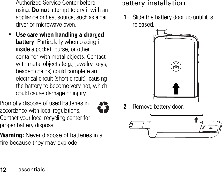 12essentialsAuthorized Service Center before using. Do not attempt to dry it with an appliance or heat source, such as a hair dryer or microwave oven.•Use care when handling a charged battery: Particularly when placing it inside a pocket, purse, or other container with metal objects. Contact with metal objects (e.g., jewelry, keys, beaded chains) could complete an electrical circuit (short circuit), causing the battery to become very hot, which could cause damage or injury.Promptly dispose of used batteries in accordance with local regulations. Contact your local recycling center for proper battery disposal.Warning: Never dispose of batteries in a fire because they may explode.battery installation1Slide the battery door up until it is released.2Remove battery door.