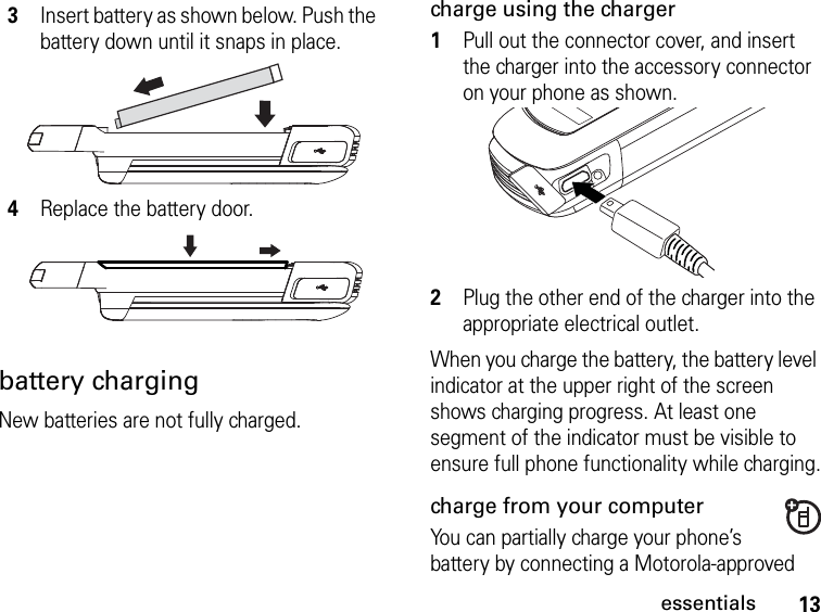 13essentialsbattery chargingNew batteries are not fully charged. charge using the charger1Pull out the connector cover, and insert the charger into the accessory connector on your phone as shown.2Plug the other end of the charger into the appropriate electrical outlet.When you charge the battery, the battery level indicator at the upper right of the screen shows charging progress. At least one segment of the indicator must be visible to ensure full phone functionality while charging.charge from your computerYou can partially charge your phone’s battery by connecting a Motorola-approved 3Insert battery as shown below. Push the battery down until it snaps in place.4Replace the battery door.