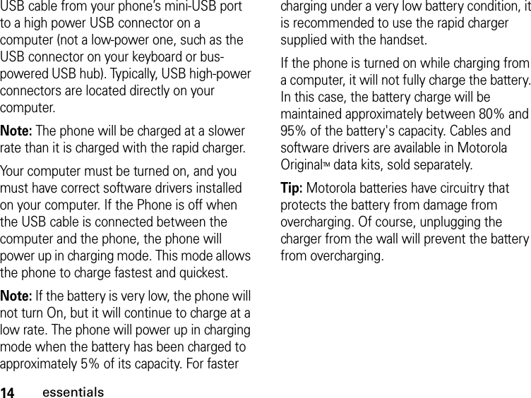 14essentialsUSB cable from your phone’s mini-USB port to a high power USB connector on a computer (not a low-power one, such as the USB connector on your keyboard or bus-powered USB hub). Typically, USB high-power connectors are located directly on your computer.Note: The phone will be charged at a slower rate than it is charged with the rapid charger.Your computer must be turned on, and you must have correct software drivers installed on your computer. If the Phone is off when the USB cable is connected between the computer and the phone, the phone will power up in charging mode. This mode allows the phone to charge fastest and quickest. Note: If the battery is very low, the phone will not turn On, but it will continue to charge at a low rate. The phone will power up in charging mode when the battery has been charged to approximately 5% of its capacity. For faster charging under a very low battery condition, it is recommended to use the rapid charger supplied with the handset.If the phone is turned on while charging from a computer, it will not fully charge the battery. In this case, the battery charge will be maintained approximately between 80% and 95% of the battery&apos;s capacity. Cables and software drivers are available in Motorola OriginalTM data kits, sold separately.Tip: Motorola batteries have circuitry that protects the battery from damage from overcharging. Of course, unplugging the charger from the wall will prevent the battery from overcharging.