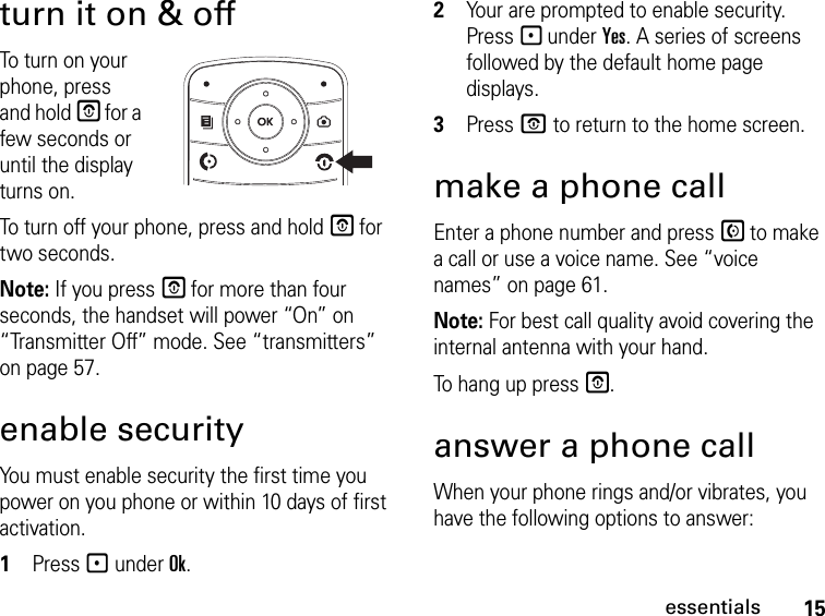 15essentialsturn it on &amp; offTo turn on your phone, press and hold E for a few seconds or until the display turns on.To turn off your phone, press and hold E for two seconds.Note: If you press E for more than four seconds, the handset will power “On” on “Transmitter Off” mode. See “transmitters” on page 57.enable securityYou must enable security the first time you power on you phone or within 10 days of first activation.1Press - under Ok.2Your are prompted to enable security. Press - under Yes. A series of screens followed by the default home page displays.3Press O to return to the home screen.make a phone callEnter a phone number and press S to make a call or use a voice name. See “voice names” on page 61.Note: For best call quality avoid covering the internal antenna with your hand.To hang up press E.answer a phone callWhen your phone rings and/or vibrates, you have the following options to answer: