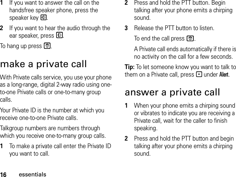 16essentials1If you want to answer the call on the handsfree speaker phone, press the speaker key s.2If you want to hear the audio through the ear speaker, press S.To hang up press E.make a private callWith Private calls service, you use your phone as a long-range, digital 2-way radio using one-to-one Private calls or one-to-many group calls. Your Private ID is the number at which you receive one-to-one Private calls.Talkgroup numbers are numbers through which you receive one-to-many group calls.1To make a private call enter the Private ID you want to call.2Press and hold the PTT button. Begin talking after your phone emits a chirping sound.3Release the PTT button to listen.To end the call press O.A Private call ends automatically if there is no activity on the call for a few seconds.Tip: To let someone know you want to talk to them on a Private call, press - under Alert.answer a private call1When your phone emits a chirping sound or vibrates to indicate you are receiving a Private call, wait for the caller to finish speaking. 2Press and hold the PTT button and begin talking after your phone emits a chirping sound.