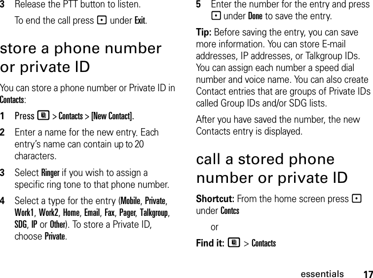 17essentials3Release the PTT button to listen.To end the call press - under Exit.store a phone number or private IDYou can store a phone number or Private ID in Contacts:1Press M &gt; Contacts &gt; [New Contact].2Enter a name for the new entry. Each entry’s name can contain up to 20 characters.3Select Ringer if you wish to assign a specific ring tone to that phone number.4Select a type for the entry (Mobile, Private, Work1, Work2, Home, Email, Fax, Pager, Talkgroup, SDG, IP or Other). To store a Private ID, choose Private.5Enter the number for the entry and press - under Done to save the entry.Tip: Before saving the entry, you can save more information. You can store E-mail addresses, IP addresses, or Talkgroup IDs. You can assign each number a speed dial number and voice name. You can also create Contact entries that are groups of Private IDs called Group IDs and/or SDG lists.After you have saved the number, the new Contacts entry is displayed.call a stored phone number or private IDShortcut: From the home screen press - under Contcs orFind it: M &gt; Contacts