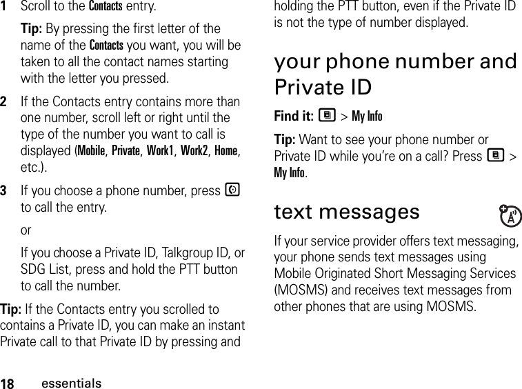 18essentials1Scroll to the Contacts entry.Tip: By pressing the first letter of the name of the Contacts you want, you will be taken to all the contact names starting with the letter you pressed.2If the Contacts entry contains more than one number, scroll left or right until the type of the number you want to call is displayed (Mobile, Private, Work1, Work2, Home, etc.).3If you choose a phone number, press S to call the entry.orIf you choose a Private ID, Talkgroup ID, or SDG List, press and hold the PTT button to call the number.Tip: If the Contacts entry you scrolled to contains a Private ID, you can make an instant Private call to that Private ID by pressing and holding the PTT button, even if the Private ID is not the type of number displayed.your phone number and Private IDFind it: M &gt; My InfoTip: Want to see your phone number or Private ID while you’re on a call? Press M &gt; My Info.text messagesIf your service provider offers text messaging, your phone sends text messages using Mobile Originated Short Messaging Services (MOSMS) and receives text messages from other phones that are using MOSMS.