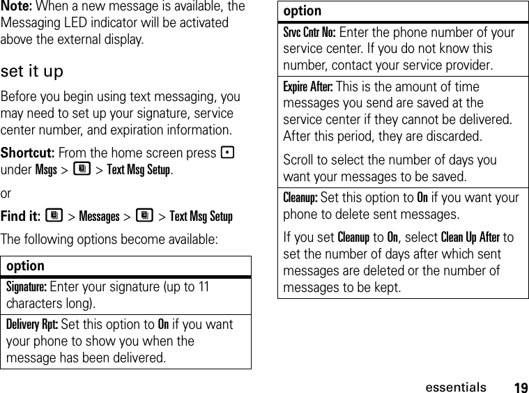 19essentialsNote: When a new message is available, the Messaging LED indicator will be activated above the external display.set it upBefore you begin using text messaging, you may need to set up your signature, service center number, and expiration information.Shortcut: From the home screen press - under Msgs &gt; M &gt; Text Msg Setup.orFind it: M &gt; Messages &gt; M &gt; Text Msg SetupThe following options become available:optionSignature: Enter your signature (up to 11 characters long).Delivery Rpt: Set this option to On if you want your phone to show you when the message has been delivered.Srvc Cntr No: Enter the phone number of your service center. If you do not know this number, contact your service provider.Expire After: This is the amount of time messages you send are saved at the service center if they cannot be delivered. After this period, they are discarded.Scroll to select the number of days you want your messages to be saved.Cleanup: Set this option to On if you want your phone to delete sent messages.If you set Cleanup to On, select Clean Up After to set the number of days after which sent messages are deleted or the number of messages to be kept.option