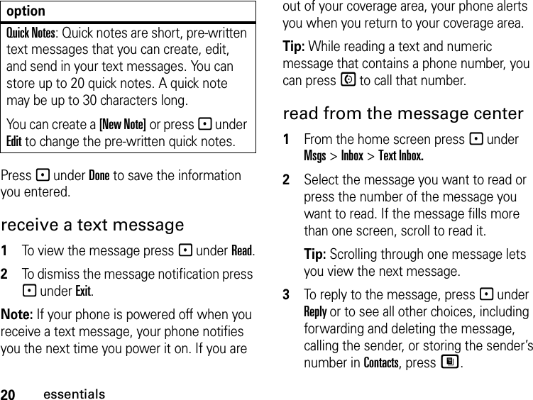 20essentialsPress - under Done to save the information you entered.receive a text message1To view the message press - under Read.2To dismiss the message notification press - under Exit.Note: If your phone is powered off when you receive a text message, your phone notifies you the next time you power it on. If you are out of your coverage area, your phone alerts you when you return to your coverage area.Tip: While reading a text and numeric message that contains a phone number, you can press S to call that number.read from the message center1From the home screen press - under Msgs &gt; Inbox &gt; Text Inbox.2Select the message you want to read or press the number of the message you want to read. If the message fills more than one screen, scroll to read it.Tip: Scrolling through one message lets you view the next message.3To reply to the message, press - under Reply or to see all other choices, including forwarding and deleting the message, calling the sender, or storing the sender’s number in Contacts, press M.Quick Notes: Quick notes are short, pre-written text messages that you can create, edit, and send in your text messages. You can store up to 20 quick notes. A quick note may be up to 30 characters long.You can create a [New Note] or press - under Edit to change the pre-written quick notes.option