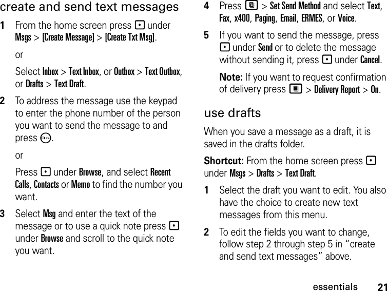 21essentialscreate and send text messages1From the home screen press - under Msgs &gt; [Create Message] &gt; [Create Txt Msg].orSelect Inbox &gt; Text Inbox, or Outbox &gt; Text Outbox, or Drafts &gt; Text Draft.2To address the message use the keypad to enter the phone number of the person you want to send the message to and press O.orPress - under Browse, and select Recent Calls, Contacts or Memo to find the number you want.3Select Msg and enter the text of the message or to use a quick note press - under Browse and scroll to the quick note you want.4Press M &gt; Set Send Method and select Text, Fax, x400, Paging, Email, ERMES, or Voice.5If you want to send the message, press - under Send or to delete the message without sending it, press - under Cancel.Note: If you want to request confirmation of delivery press M &gt; Delivery Report &gt; On.use draftsWhen you save a message as a draft, it is saved in the drafts folder.Shortcut: From the home screen press - under Msgs &gt; Drafts &gt; Text Draft.1Select the draft you want to edit. You also have the choice to create new text messages from this menu.2To edit the fields you want to change, follow step 2 through step 5 in “create and send text messages” above.