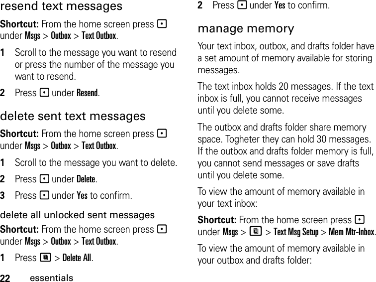 22essentialsresend text messagesShortcut: From the home screen press - under Msgs &gt; Outbox &gt; Text Outbox.1Scroll to the message you want to resend or press the number of the message you want to resend.2Press - under Resend.delete sent text messagesShortcut: From the home screen press - under Msgs &gt; Outbox &gt; Text Outbox.1Scroll to the message you want to delete.2Press - under Delete.3Press - under Yes to confirm.delete all unlocked sent messagesShortcut: From the home screen press - under Msgs &gt; Outbox &gt; Text Outbox.1Press M &gt; Delete All.2Press - under Yes to confirm.manage memoryYour text inbox, outbox, and drafts folder have a set amount of memory available for storing messages.The text inbox holds 20 messages. If the text inbox is full, you cannot receive messages until you delete some.The outbox and drafts folder share memory space. Togheter they can hold 30 messages. If the outbox and drafts folder memory is full, you cannot send messages or save drafts until you delete some.To view the amount of memory available in your text inbox:Shortcut: From the home screen press - under Msgs &gt; M &gt; Text Msg Setup &gt; Mem Mtr-Inbox.To view the amount of memory available in your outbox and drafts folder: