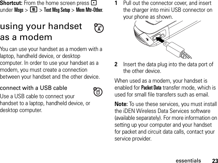 23essentialsShortcut: From the home screen press - under Msgs &gt; M &gt; Text Msg Setup &gt; Mem Mtr-Other.using your handset as a modemYou can use your handset as a modem with a laptop, handheld device, or desktop computer. In order to use your handset as a modem, you must create a connection between your handset and the other device. connect with a USB cableUse a USB cable to connect your handset to a laptop, handheld device, or desktop computer.1Pull out the connector cover, and insert the charger into mini USB connector on your phone as shown.2Insert the data plug into the data port of the other device.When used as a modem, your handset is enabled for Packet Data transfer mode, which is used for small file transfers such as email.Note: To use these services, you must install the iDEN Wireless Data Services software (available separately). For more information on setting up your computer and your handset for packet and circuit data calls, contact your service provider.