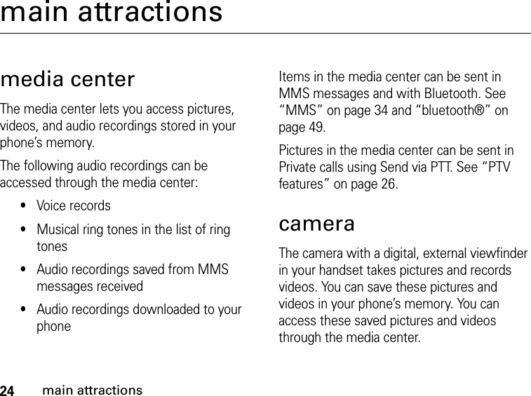 24main attractionsmain attractionsmedia centerThe media center lets you access pictures, videos, and audio recordings stored in your phone’s memory.The following audio recordings can be accessed through the media center:•Voice records•Musical ring tones in the list of ring tones•Audio recordings saved from MMS messages received•Audio recordings downloaded to your phoneItems in the media center can be sent in MMS messages and with Bluetooth. See “MMS” on page 34 and “bluetooth®” on page 49.Pictures in the media center can be sent in Private calls using Send via PTT. See “PTV features” on page 26.cameraThe camera with a digital, external viewfinder in your handset takes pictures and records videos. You can save these pictures and videos in your phone’s memory. You can access these saved pictures and videos through the media center. 