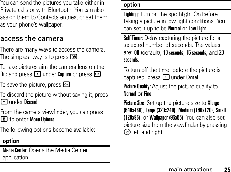 25main attractionsYou can send the pictures you take either in Private calls or with Bluetooth. You can also assign them to Contacts entries, or set them as your phone’s wallpaper. access the camera There are many ways to access the camera. The simplest way is to press e. To take pictures aim the camera lens on the flip and press - under Capture or press r.To save the picture, press r.To discard the picture without saving it, press - under Discard.From the camera viewfinder, you can press M to enter Menu Options.The following options become available:optionMedia Center: Opens the Media Center application.Lighting: Turn on the spothlight On before taking a picture in low light conditions. You can set it up to be Normal or Low Light.Self Timer: Delay capturing the picture for a selected number of seconds. The values are: Off (default), 10 seconds, 15 seconds, and 20 seconds.To turn off the timer before the picture is captured, press - under Cancel.Picture Quality: Adjust the picture quality to Normal or Fine.Picture Size: Set up the picture size to Xlarge (640x480), Large (320x240), Medium (160x120), Small (128x96), or Wallpaper (96x65). You can also set picture size from the viewfinder by pressing  left and right.option