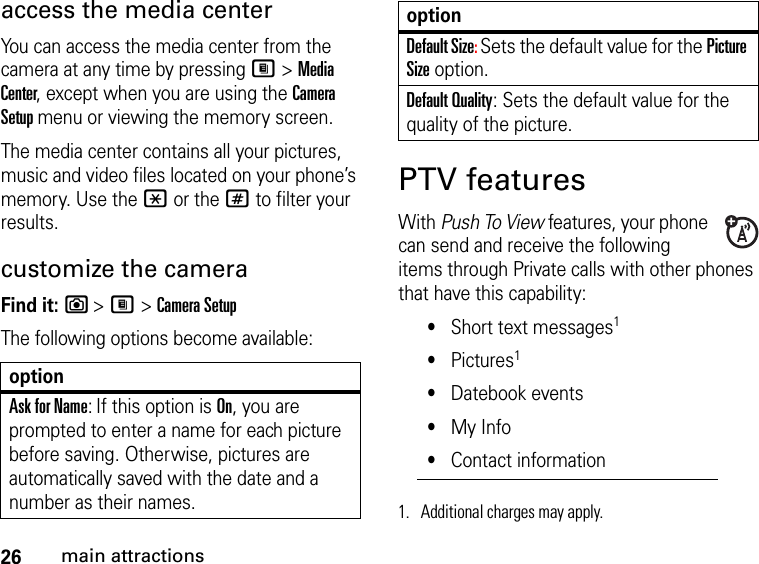 26main attractionsaccess the media center You can access the media center from the camera at any time by pressing M &gt; Media Center, except when you are using the Camera Setup menu or viewing the memory screen. The media center contains all your pictures, music and video files located on your phone’s memory. Use the * or the # to filter your results.customize the cameraFind it: e &gt; M &gt; Camera SetupThe following options become available: PTV featuresWith Push To View features, your phone can send and receive the following items through Private calls with other phones that have this capability:•Short text messages1•Pictures1•Datebook events•My Info•Contact informationoptionAsk for Name: If this option is On, you are prompted to enter a name for each picture before saving. Otherwise, pictures are automatically saved with the date and a number as their names.Default Size: Sets the default value for the Picture Size option. Default Quality: Sets the default value for the quality of the picture. 1. Additional charges may apply.option