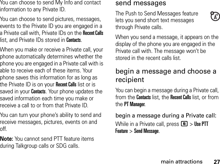 27main attractionsYou can choose to send My Info and contact information to any Private ID.You can choose to send pictures, messages, events to the Private ID you are engaged in a a Private call with, Private IDs on the Recent Calls list, and Private IDs stored in Contacts.When you make or receive a Private call, your phone automatically determines whether the phone you are engaged in a Private call with is able to receive each of these items. Your phone saves this information for as long as the Private ID is on your Recent Calls list or is saved in your Contacts. Your phone updates the saved information each time you make or receive a call to or from that Private ID.You can turn your phone’s ability to send and receive messages, pictures, events on and off.Note: You cannot send PTT feature items during Talkgroup calls or SDG calls. send messagesThe Push to Send Messages feature lets you send short text messages through Private calls. When you send a message, it appears on the display of the phone you are engaged in the Private call with. The message won’t be stored in the recent calls list.begin a message and choose a recipient You can begin a message during a Private call, from the Contacts list, the Recent Calls list, or from the PT Manager.begin a message during a Private call:While in a Private call, press M &gt; Use PTT Feature &gt; Send Message.