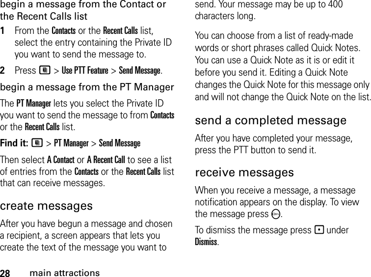 28main attractionsbegin a message from the Contact or the Recent Calls list1From the Contacts or the Recent Calls list, select the entry containing the Private ID you want to send the message to.2Press M &gt; Use PTT Feature &gt; Send Message.begin a message from the PT ManagerThe PT Manager lets you select the Private ID you want to send the message to from Contacts or the Recent Calls list.Find it: M &gt; PT Manager &gt; Send MessageThen select A Contact or A Recent Call to see a list of entries from the Contacts or the Recent Calls list that can receive messages.create messagesAfter you have begun a message and chosen a recipient, a screen appears that lets you create the text of the message you want to send. Your message may be up to 400 characters long. You can choose from a list of ready-made words or short phrases called Quick Notes. You can use a Quick Note as it is or edit it before you send it. Editing a Quick Note changes the Quick Note for this message only and will not change the Quick Note on the list.send a completed messageAfter you have completed your message, press the PTT button to send it.receive messages When you receive a message, a message notification appears on the display. To view the message press O. To dismiss the message press - under Dismiss.