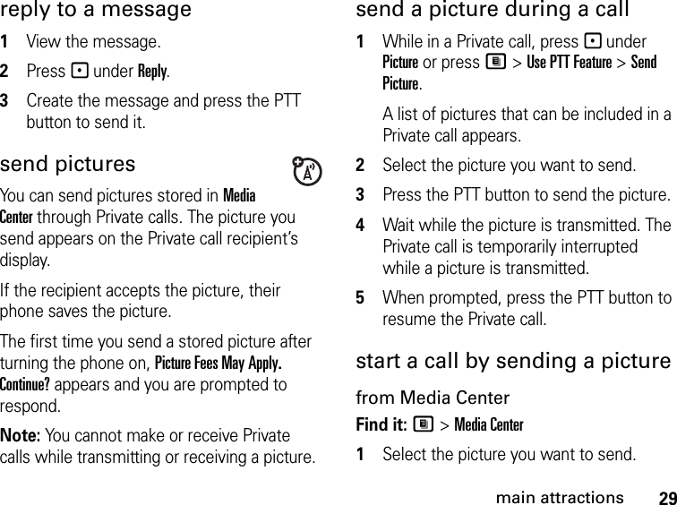 29main attractionsreply to a message1View the message.2Press - under Reply.3Create the message and press the PTT button to send it.send picturesYou can send pictures stored in Media Center through Private calls. The picture you send appears on the Private call recipient’s display. If the recipient accepts the picture, their phone saves the picture.The first time you send a stored picture after turning the phone on, Picture Fees May Apply. Continue? appears and you are prompted to respond.Note: You cannot make or receive Private calls while transmitting or receiving a picture.send a picture during a call1While in a Private call, press - under Picture or press M &gt; Use PTT Feature &gt; Send Picture.A list of pictures that can be included in a Private call appears.2Select the picture you want to send.3Press the PTT button to send the picture. 4Wait while the picture is transmitted. The Private call is temporarily interrupted while a picture is transmitted. 5When prompted, press the PTT button to resume the Private call. start a call by sending a picture from Media CenterFind it: M &gt; Media Center1Select the picture you want to send.