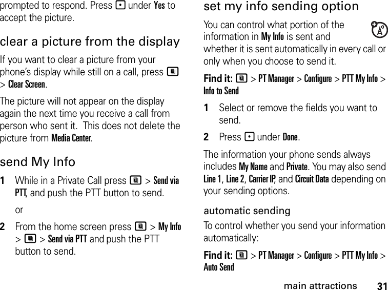 31main attractionsprompted to respond. Press - under Yes to accept the picture.clear a picture from the display If you want to clear a picture from your phone’s display while still on a call, press M &gt; Clear Screen. The picture will not appear on the display again the next time you receive a call from person who sent it.  This does not delete the picture from Media Center.send My Info1While in a Private Call press M &gt; Send via PTT, and push the PTT button to send.or2From the home screen press M &gt; My Info &gt; M &gt; Send via PTT and push the PTT button to send.set my info sending optionYou can control what portion of the information in My Info is sent and whether it is sent automatically in every call or only when you choose to send it. Find it: M &gt; PT Manager &gt; Configure &gt; PTT My Info &gt; Info to Send1Select or remove the fields you want to send.2Press - under Done.The information your phone sends always includes My Name and Private. You may also send Line 1, Line 2, Carrier IP, and Circuit Data depending on your sending options. automatic sending To control whether you send your information automatically: Find it: M &gt; PT Manager &gt; Configure &gt; PTT My Info &gt; Auto Send