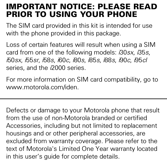 IMPORTANT NOTICE: PLEASE READ PRIOR TO USING YOUR PHONEThe SIM card provided in this kit is intended for use with the phone provided in this package. Loss of certain features will result when using a SIM card from one of the following models: i30sx, i35s, i50sx, i55sr, i58s, i60c, i80s, i85s, i88s, i90c, i95cl series, and the i2000 series.For more information on SIM card compatibility, go to www.motorola.com/iden.Defects or damage to your Motorola phone that result from the use of non-Motorola branded or certified Accessories, including but not limited to replacement housings and or other peripheral accessories, are excluded from warranty coverage. Please refer to the text of Motorola&apos;s Limited One Year warranty located in this user’s guide for complete details.