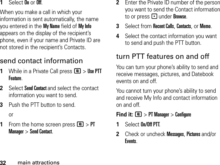 32main attractions1Select On or Off.When you make a call in which your information is sent automatically, the name you entered in the My Name field of My Info appears on the display of the recipient’s phone, even if your name and Private ID are not stored in the recipient’s Contacts.send contact information1While in a Private Call press M &gt; Use PTT Feature.2Select Send Contact and select the contact information you want to send.3Push the PTT button to send.or1From the home screen press M &gt; PT Manager &gt; Send Contact.2Enter the Private ID number of the person you want to send the Contact information to or press - under Browse.3Select from Recent Calls, Contacts, or Memo.4Select the contact information you want to send and push the PTT button.turn PTT features on and off You can turn your phone’s ability to send and receive messages, pictures, and Datebook events on and off. You cannot turn your phone’s ability to send and receive My Info and contact information on and off. Find it: M &gt; PT Manager &gt; Configure1Select On/Off PTT.2Check or uncheck Messages, Pictures and/or Events.