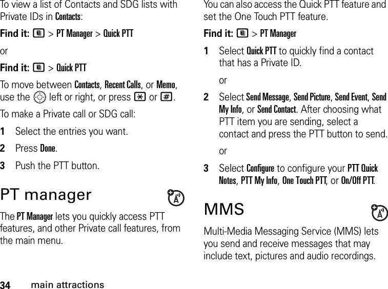 34main attractionsTo view a list of Contacts and SDG lists with Private IDs in Contacts: Find it: M &gt; PT Manager &gt; Quick PTTorFind it: M &gt; Quick PTTTo move between Contacts, Recent Calls, or Memo, use the   left or right, or press * or #.To make a Private call or SDG call: 1Select the entries you want.2Press Done.3Push the PTT button.PT manager The PT Manager lets you quickly access PTT features, and other Private call features, from the main menu. You can also access the Quick PTT feature and set the One Touch PTT feature. Find it: M &gt; PT Manager1Select Quick PTT to quickly find a contact that has a Private ID.or2Select Send Message, Send Picture, Send Event, Send My Info, or Send Contact. After choosing what PTT item you are sending, select a contact and press the PTT button to send.or3Select Configure to configure your PTT Quick Notes, PTT My Info, One Touch PTT, or On/Off PTT.MMSMulti-Media Messaging Service (MMS) lets you send and receive messages that may include text, pictures and audio recordings. 