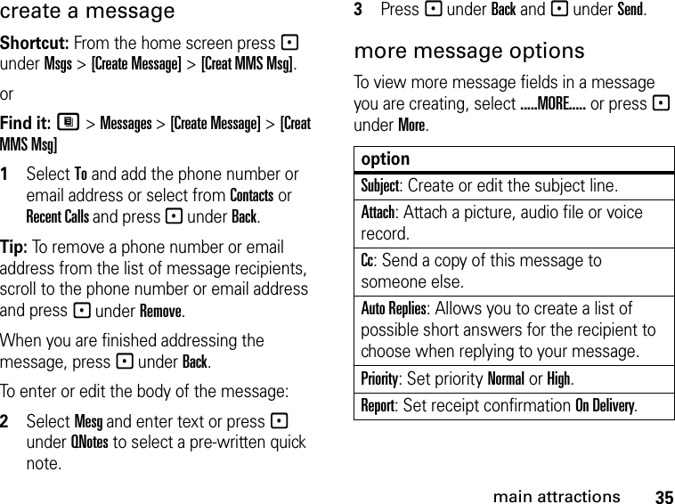 35main attractionscreate a message Shortcut: From the home screen press - under Msgs &gt; [Create Message] &gt; [Creat MMS Msg]. or Find it: M &gt; Messages &gt; [Create Message] &gt; [Creat MMS Msg]1Select To and add the phone number or email address or select from Contacts or Recent Calls and press - under Back.Tip: To remove a phone number or email address from the list of message recipients, scroll to the phone number or email address and press - under Remove.When you are finished addressing the message, press - under Back.To enter or edit the body of the message:2Select Mesg and enter text or press - under QNotes to select a pre-written quick note. 3Press - under Back and - under Send.more message optionsTo view more message fields in a message you are creating, select .....MORE..... or press - under More.optionSubject: Create or edit the subject line.Attach: Attach a picture, audio file or voice record.Cc: Send a copy of this message to someone else.Auto Replies: Allows you to create a list of possible short answers for the recipient to choose when replying to your message.Priority: Set priority Normal or High.Report: Set receipt confirmation On Delivery.