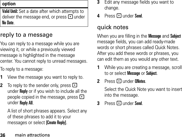 36main attractionsreply to a message You can reply to a message while you are viewing it, or while a previously viewed message is highlighted in the message center. You cannot reply to unread messages.To reply to a message:1View the message you want to reply to.2To reply to the sender only, press - under Reply or if you wish to include all the people copied in the message, press - under Reply All. A list of short phrases appears. Select any of these phrases to add it to your messages or select [Create Reply].3Edit any message fields you want to change. 4Press - under Send. quick notesWhen you are filling in the Message and Subject message fields, you can add ready-made words or short phrases called Quick Notes. After you add these words or phrases, you can edit them as you would any other text. 1While you are creating a message, scroll to or select Message or Subject. 2Press - under QNotes.Select the Quick Note you want to insert into the message. 3Press - under Send.Valid Until: Set a date after which attempts to deliver the message end, or press - under No Date.option