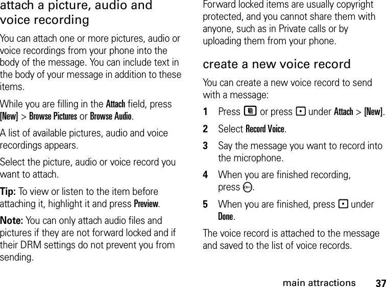 37main attractionsattach a picture, audio and voice recordingYou can attach one or more pictures, audio or voice recordings from your phone into the body of the message. You can include text in the body of your message in addition to these items. While you are filling in the Attach field, press [New] &gt; Browse Pictures or Browse Audio.A list of available pictures, audio and voice recordings appears. Select the picture, audio or voice record you want to attach. Tip: To view or listen to the item before attaching it, highlight it and press Preview. Note: You can only attach audio files and pictures if they are not forward locked and if their DRM settings do not prevent you from sending.Forward locked items are usually copyright protected, and you cannot share them with anyone, such as in Private calls or by uploading them from your phone.create a new voice record You can create a new voice record to send with a message:1Press M or press - under Attach &gt; [New].2Select Record Voice. 3Say the message you want to record into the microphone. 4When you are finished recording, pressO. 5When you are finished, press - under Done. The voice record is attached to the message and saved to the list of voice records. 