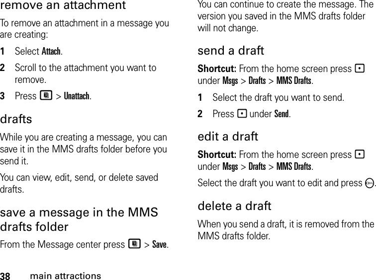 38main attractionsremove an attachment To remove an attachment in a message you are creating: 1Select Attach.2Scroll to the attachment you want to remove. 3Press M &gt; Unattach. drafts While you are creating a message, you can save it in the MMS drafts folder before you send it. You can view, edit, send, or delete saved drafts. save a message in the MMS drafts folder From the Message center press M &gt; Save.You can continue to create the message. The version you saved in the MMS drafts folder will not change.send a draft Shortcut: From the home screen press - under Msgs &gt; Drafts &gt; MMS Drafts.1Select the draft you want to send.2Press - under Send.edit a draft Shortcut: From the home screen press - under Msgs &gt; Drafts &gt; MMS Drafts.Select the draft you want to edit and press O.delete a draft When you send a draft, it is removed from the MMS drafts folder.