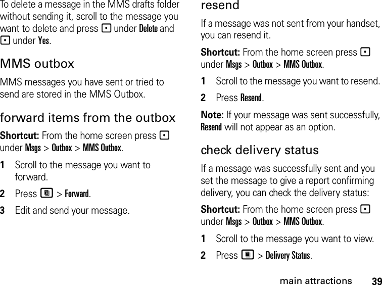 39main attractionsTo delete a message in the MMS drafts folder without sending it, scroll to the message you want to delete and press - under Delete and - under Yes. MMS outbox MMS messages you have sent or tried to send are stored in the MMS Outbox.forward items from the outbox Shortcut: From the home screen press - under Msgs &gt; Outbox &gt; MMS Outbox. 1Scroll to the message you want to forward.2Press M &gt; Forward. 3Edit and send your message.resendIf a message was not sent from your handset, you can resend it. Shortcut: From the home screen press - under Msgs &gt; Outbox &gt; MMS Outbox. 1Scroll to the message you want to resend. 2Press Resend. Note: If your message was sent successfully, Resend will not appear as an option.check delivery status If a message was successfully sent and you set the message to give a report confirming delivery, you can check the delivery status: Shortcut: From the home screen press - under Msgs &gt; Outbox &gt; MMS Outbox.1Scroll to the message you want to view.2Press M &gt; Delivery Status. 